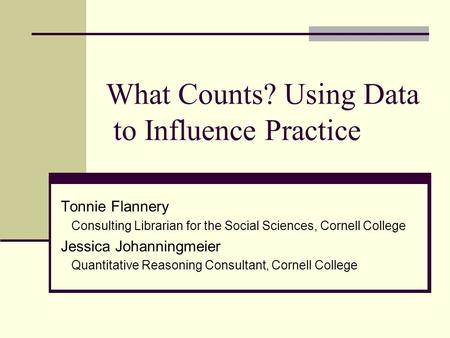 What Counts? Using Data to Influence Practice Tonnie Flannery Consulting Librarian for the Social Sciences, Cornell College Jessica Johanningmeier Quantitative.