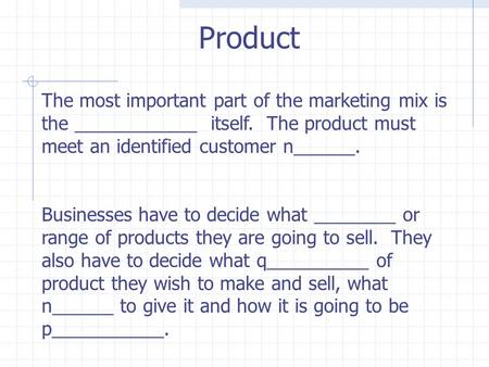 The most important part of the marketing mix is the ____________ itself. The product must meet an identified customer n______. Businesses have to decide.