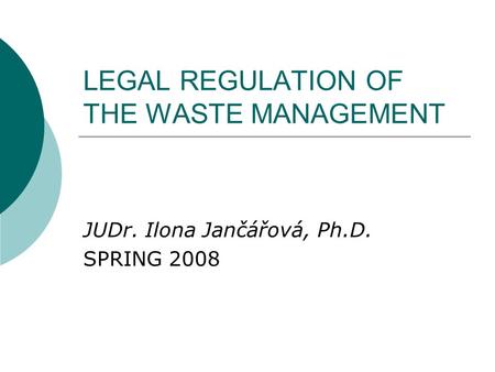 LEGAL REGULATION OF THE WASTE MANAGEMENT JUDr. Ilona Jančářová, Ph.D. SPRING 2008.