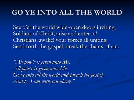 GO YE INTO ALL THE WORLD See o’er the world wide-open doors inviting, Soldiers of Christ, arise and enter in! Christians, awake! your forces all uniting,