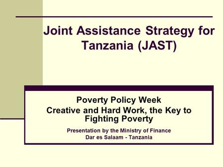 Joint Assistance Strategy for Tanzania (JAST) Poverty Policy Week Creative and Hard Work, the Key to Fighting Poverty Presentation by the Ministry of Finance.