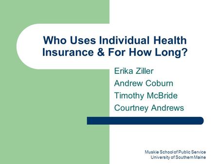 Muskie School of Public Service University of Southern Maine Who Uses Individual Health Insurance & For How Long? Erika Ziller Andrew Coburn Timothy McBride.