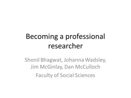 Becoming a professional researcher Shonil Bhagwat, Johanna Wadsley, Jim McGinlay, Dan McCulloch Faculty of Social Sciences.