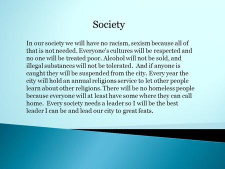 Society In our society we will have no racism, sexism because all of that is not needed. Everyone's cultures will be respected and no one will be treated.