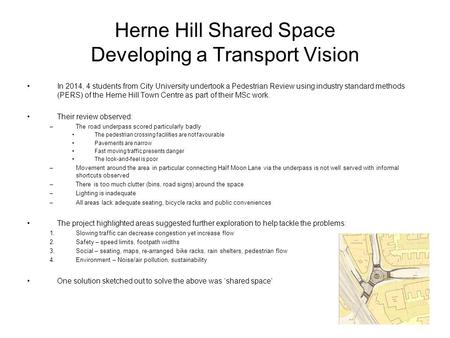 Herne Hill Shared Space Developing a Transport Vision In 2014, 4 students from City University undertook a Pedestrian Review using industry standard methods.