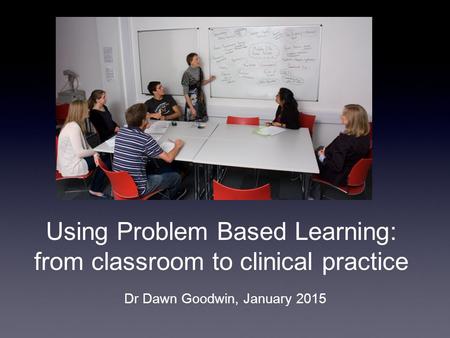 Using Problem Based Learning: from classroom to clinical practice Dr Dawn Goodwin, January 2015.