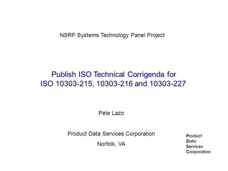 Publish ISO Technical Corrigenda for ISO 10303-215, 10303-216 and 10303-227 NSRP Systems Technology Panel Project Pete Lazo Product Data Services Corporation.