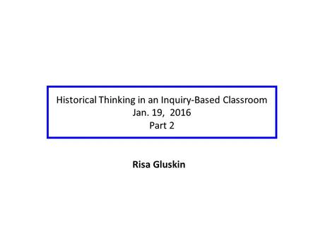 Historical Thinking in an Inquiry-Based Classroom Jan. 19, 2016 Part 2 Risa Gluskin.