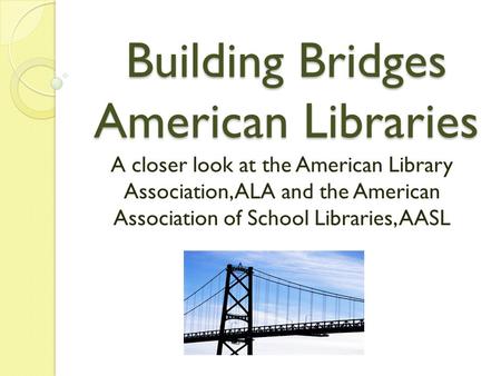 Building Bridges American Libraries A closer look at the American Library Association, ALA and the American Association of School Libraries, AASL.