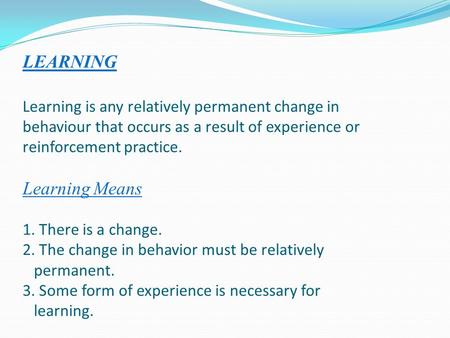 LEARNING Learning is any relatively permanent change in behaviour that occurs as a result of experience or reinforcement practice. Learning Means 1. There.