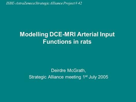 ISBE-AstraZeneca Strategic Alliance Project # 42 Modelling DCE-MRI Arterial Input Functions in rats Deirdre McGrath, Strategic Alliance meeting 1 st July.