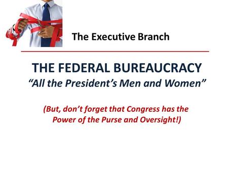 The Executive Branch THE FEDERAL BUREAUCRACY “All the President’s Men and Women” (But, don’t forget that Congress has the Power of the Purse and Oversight!)