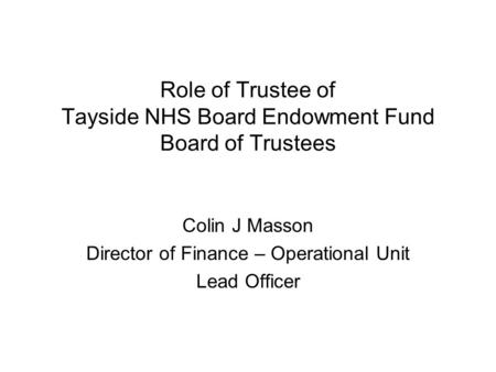 Role of Trustee of Tayside NHS Board Endowment Fund Board of Trustees Colin J Masson Director of Finance – Operational Unit Lead Officer.