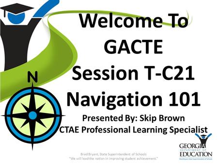 Welcome To GACTE Session T-C21 Navigation 101 Presented By: Skip Brown CTAE Professional Learning Specialist Brad Bryant, State Superintendent of Schools.