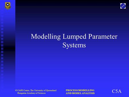 PROCESS MODELLING AND MODEL ANALYSIS © CAPE Centre, The University of Queensland Hungarian Academy of Sciences Modelling Lumped Parameter Systems C5A.