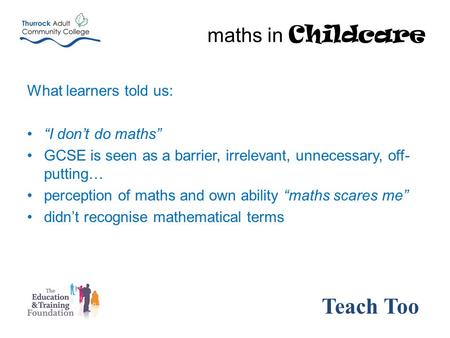 What learners told us: “I don’t do maths” GCSE is seen as a barrier, irrelevant, unnecessary, off- putting… perception of maths and own ability “maths.