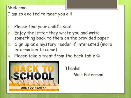 Welcome! I am so excited to meet you all! 1. Please find your child's seat 2. Enjoy the letter they wrote you and write something back to them on the provided.