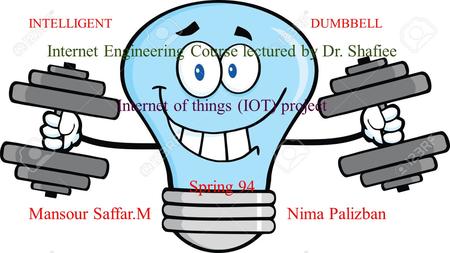 INTELLIGENT DUMBBELL Internet Engineering Course lectured by Dr. Shafiee Internet of things (IOT) project Spring 94 Mansour Saffar.M Nima Palizban.