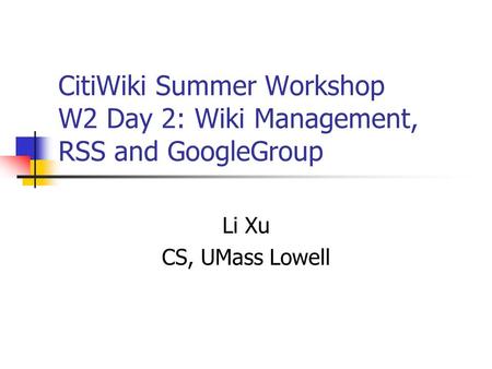 CitiWiki Summer Workshop W2 Day 2: Wiki Management, RSS and GoogleGroup Li Xu CS, UMass Lowell.