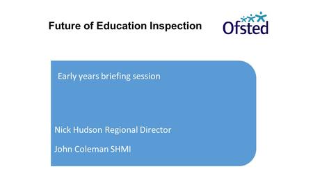 Future of Education Inspection Early years briefing session Nick Hudson Regional Director John Coleman SHMI.