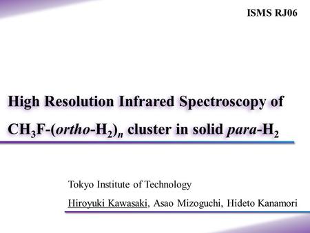 Tokyo Institute of Technology Hiroyuki Kawasaki, Asao Mizoguchi, Hideto Kanamori High Resolution Infrared Spectroscopy of CH 3 F-(ortho-H 2 ) n cluster.