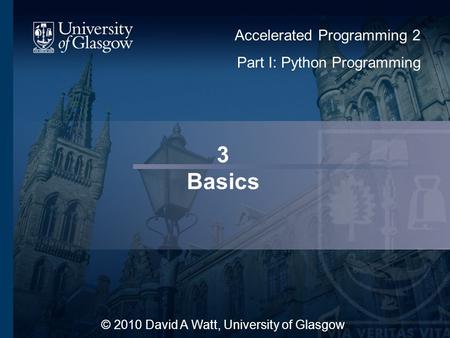 3 Basics © 2010 David A Watt, University of Glasgow Accelerated Programming 2 Part I: Python Programming.