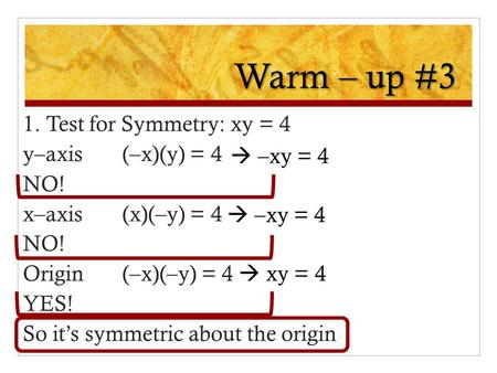 Warm – up #3 1. Test for Symmetry: xy = 4 y–axis(–x)(y) = 4 NO! x–axis(x)(–y) = 4 NO! Origin(–x)(–y) = 4 YES! So it’s symmetric about the origin  –xy.