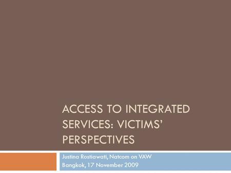 ACCESS TO INTEGRATED SERVICES: VICTIMS’ PERSPECTIVES Justina Rostiawati, Natcom on VAW Bangkok, 17 November 2009.