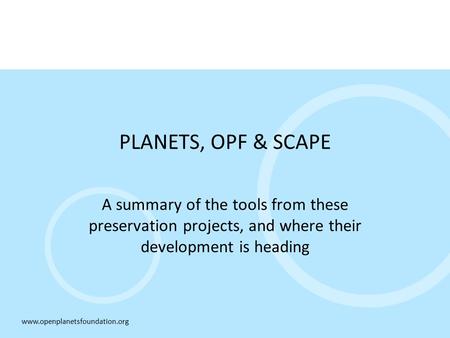 Www.openplanetsfoundation.org PLANETS, OPF & SCAPE A summary of the tools from these preservation projects, and where their development is heading.