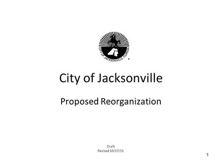 1 City of Jacksonville Proposed Reorganization Draft Revised 10/17/11.