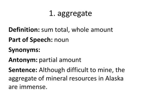 1. aggregate Definition: sum total, whole amount Part of Speech: noun Synonyms: Antonym: partial amount Sentence: Although difficult to mine, the aggregate.