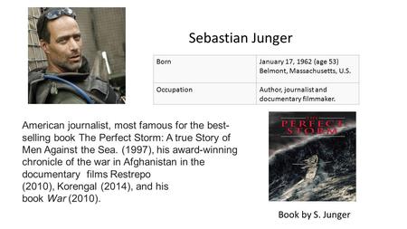 Sebastian Junger BornJanuary 17, 1962 (age 53) Belmont, Massachusetts, U.S. OccupationAuthor, journalist and documentary filmmaker. Book by S. Junger American.