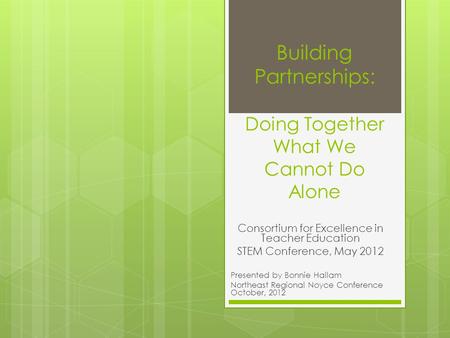 Building Partnerships: Doing Together What We Cannot Do Alone Consortium for Excellence in Teacher Education STEM Conference, May 2012 Presented by Bonnie.