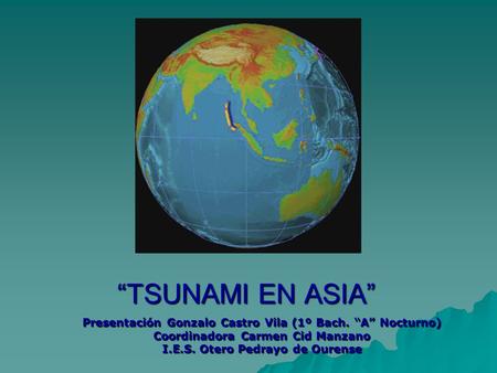 “TSUNAMI EN ASIA” Presentación Gonzalo Castro Vila (1º Bach. “A” Nocturno) Coordinadora Carmen Cid Manzano I.E.S. Otero Pedrayo de Ourense.