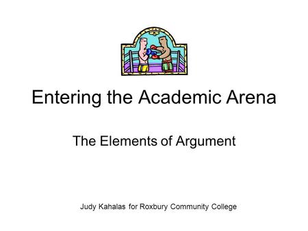 Entering the Academic Arena The Elements of Argument Judy Kahalas for Roxbury Community College.