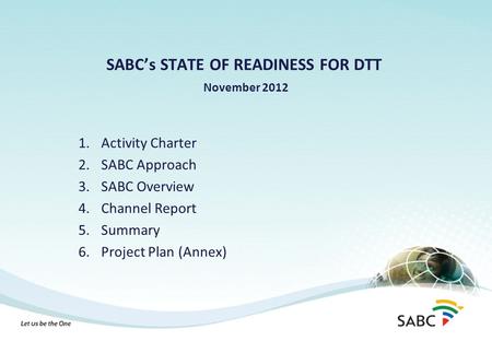 SABC’s STATE OF READINESS FOR DTT November 2012 1.Activity Charter 2.SABC Approach 3.SABC Overview 4.Channel Report 5.Summary 6.Project Plan (Annex)