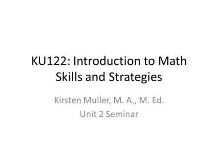 KU122: Introduction to Math Skills and Strategies Kirsten Muller, M. A., M. Ed. Unit 2 Seminar.