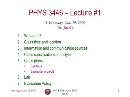 Wednesday, Jan. 19, 2005PHYS 3446, Spring 2005 Jae Yu 1 PHYS 3446 – Lecture #1 Wednesday, Jan. 19, 2005 Dr. Jae Yu 1.Who am I? 2.Class time and location.