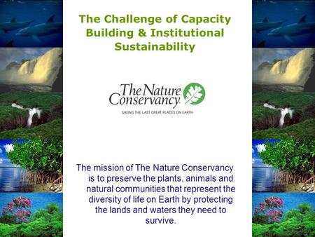 The Challenge of Capacity Building & Institutional Sustainability The mission of The Nature Conservancy is to preserve the plants, animals and natural.