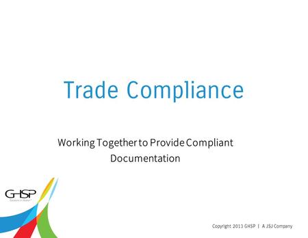 Copyright 2013 GHSP | A JSJ Company Trade Compliance Working Together to Provide Compliant Documentation.