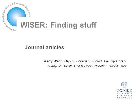 WISER: Finding stuff Journal articles Kerry Webb, Deputy Librarian, English Faculty Library & Angela Carritt, OULS User Education Coordinator.