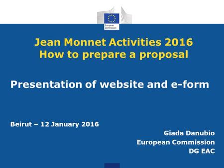 Jean Monnet Activities 2016 How to prepare a proposal Presentation of website and e-form Beirut – 12 January 2016 Giada Danubio European Commission DG.