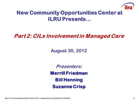 New Community Opportunities Center at ILRU – Independent Living Research Utilization 0 Part 2: CILs Involvement in Managed Care August 30, 2012 Presenters: