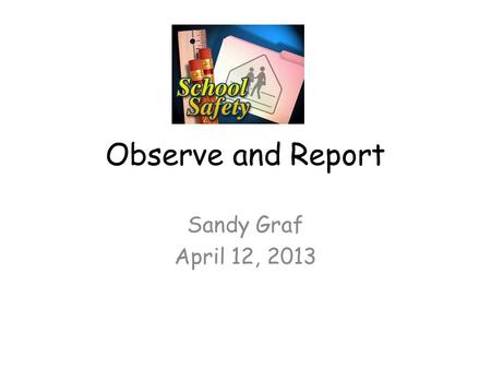 Observe and Report Sandy Graf April 12, 2013. Keeping Schools Safe What is safety? Merriam-Webster Dictionary defines safety as the condition of being.