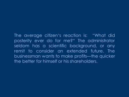 The average citizen‘s reaction is: “What did posterity ever do for me?“ The administrator seldom has a scientific background, or any remit to consider.