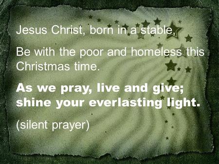 Jesus Christ, born in a stable, Be with the poor and homeless this Christmas time. As we pray, live and give; shine your everlasting light. (silent prayer)