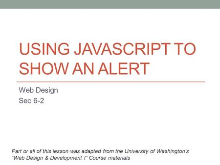 USING JAVASCRIPT TO SHOW AN ALERT Web Design Sec 6-2 Part or all of this lesson was adapted from the University of Washington’s “Web Design & Development.