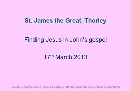 St. James the Great, Thorley Finding Jesus in John’s gospel 17 th March 2013 Building a Community of Hope: a Spiritual, Caring, Learning and Engaged Community.