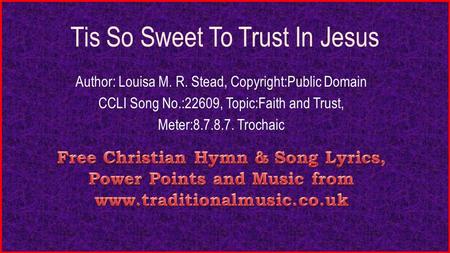 Tis So Sweet To Trust In Jesus Author: Louisa M. R. Stead, Copyright:Public Domain CCLI Song No.:22609, Topic:Faith and Trust, Meter:8.7.8.7. Trochaic.