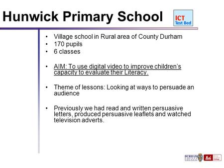 111 Hunwick Primary School Village school in Rural area of County Durham 170 pupils 6 classes AIM: To use digital video to improve children’s capacity.